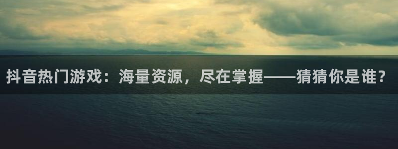 杜邦娱乐4主管：抖音热门游戏：海量资源，尽在掌握——猜猜你是